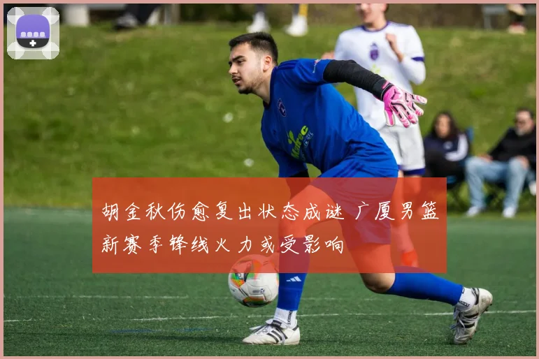 胡金秋伤愈复出状态成谜 广厦男篮新赛季锋线火力或受影响