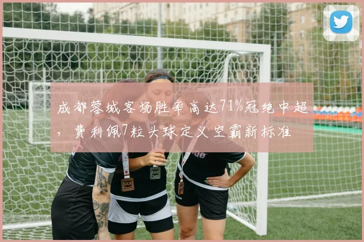 成都蓉城客场胜率高达71%冠绝中超，费利佩7粒头球定义空霸新标准